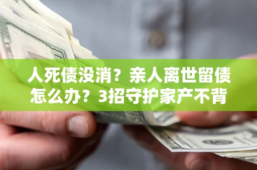 济南人死债没消？亲人离世留债怎么办？3招守护家产不背锅