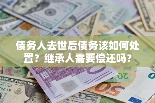 济南债务人去世后债务该如何处置？继承人需要偿还吗？
