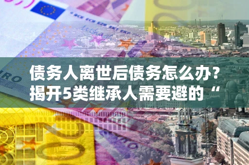 济南债务人离世后债务怎么办？揭开5类继承人需要避的“坑”