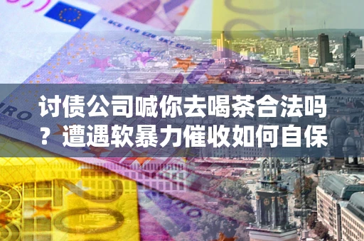 济南讨债公司喊你去喝茶合法吗？遭遇软暴力催收如何自保？