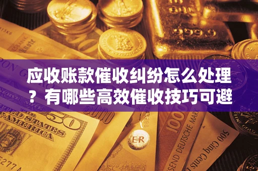 济南应收账款催收纠纷怎么处理？有哪些高效催收技巧可避免坏账？